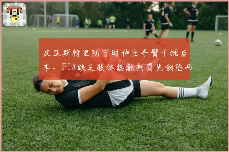 皮亚斯特里防守时伸出手臂干扰后车，FIA缺乏肢体接触判罚先例陷两难