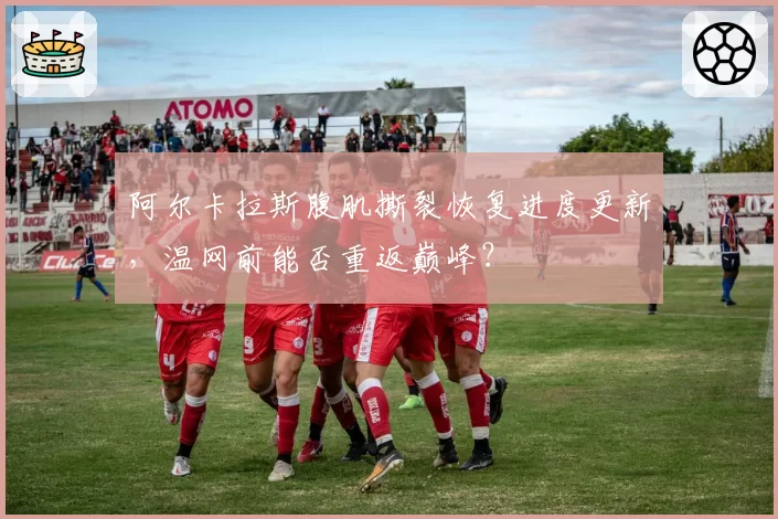 阿尔卡拉斯腹肌撕裂恢复进度更新，温网前能否重返巅峰？