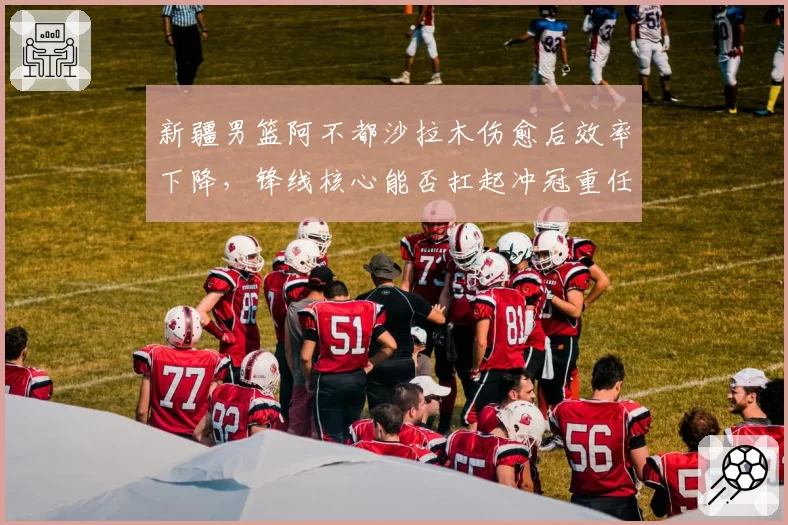 新疆男篮阿不都沙拉木伤愈后效率下降,锋线核心能否扛起冲冠重任?