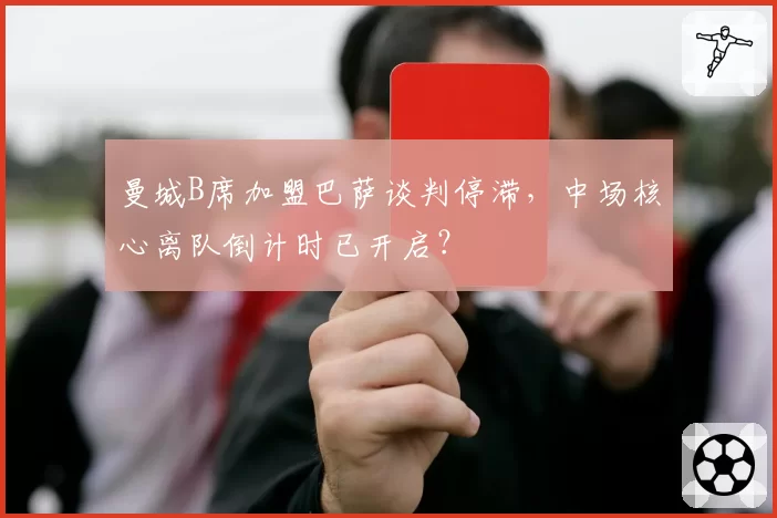曼城B席加盟巴萨谈判停滞，中场核心离队倒计时已开启？