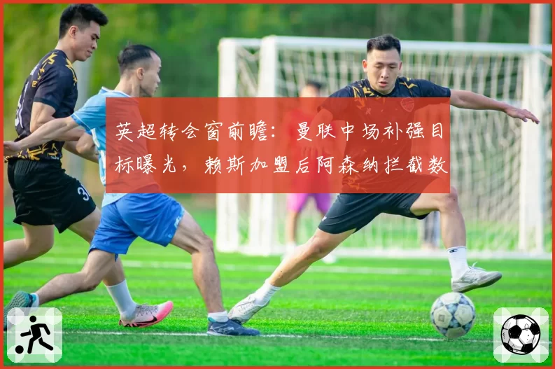 英超转会窗前瞻：曼联中场补强目标曝光，赖斯加盟后阿森纳拦截数据或提升