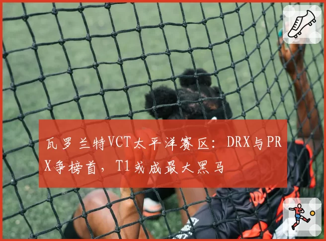 瓦罗兰特VCT太平洋赛区：DRX与PRX争榜首，T1或成最大黑马