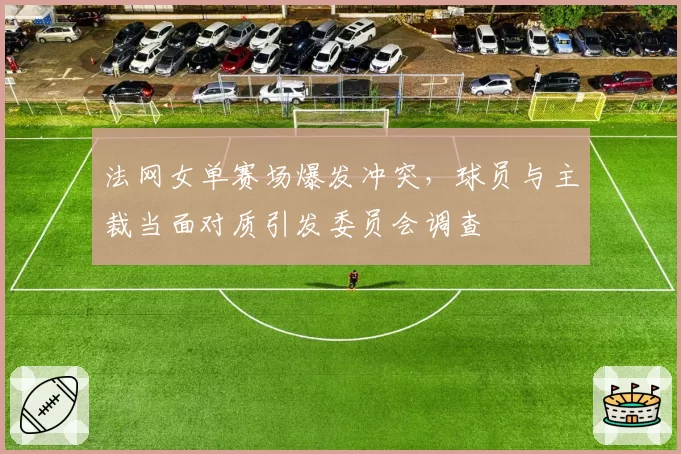 法网女单赛场爆发冲突，球员与主裁当面对质引发委员会调查