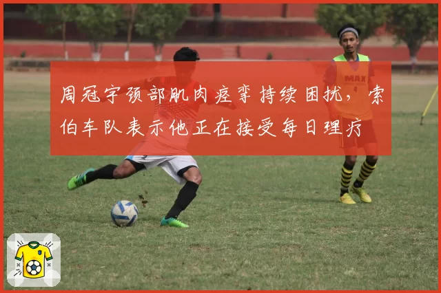 周冠宇颈部肌肉痉挛持续困扰,索伯车队表示他正在接受每日理疗