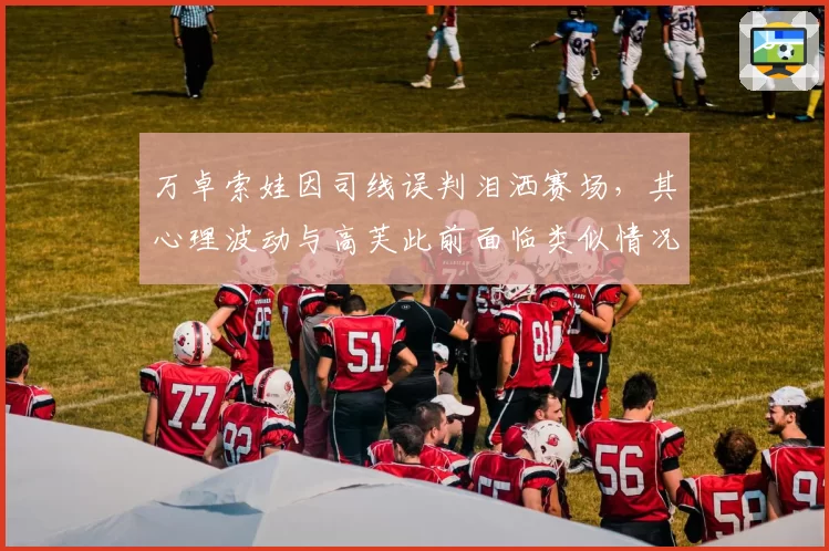 万卓索娃因司线误判泪洒赛场，其心理波动与高芙此前面临类似情况应对迥异