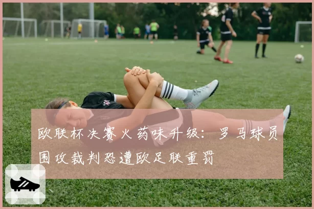 欧联杯决赛火药味升级:罗马球员围攻裁判恐遭欧足联重罚
