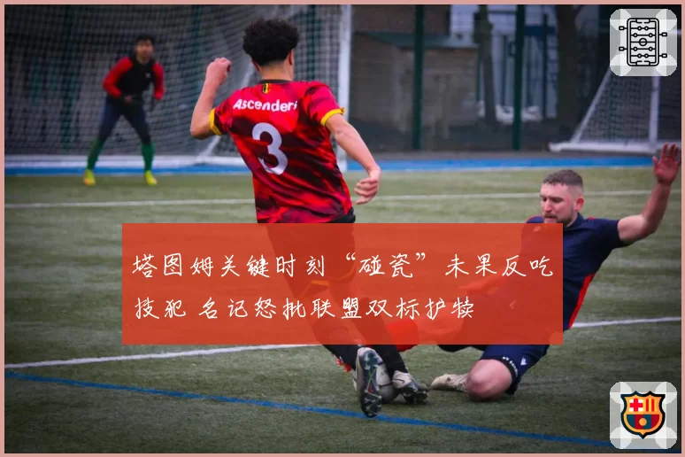 塔图姆关键时刻“碰瓷”未果反吃技犯 名记怒批联盟双标护犊