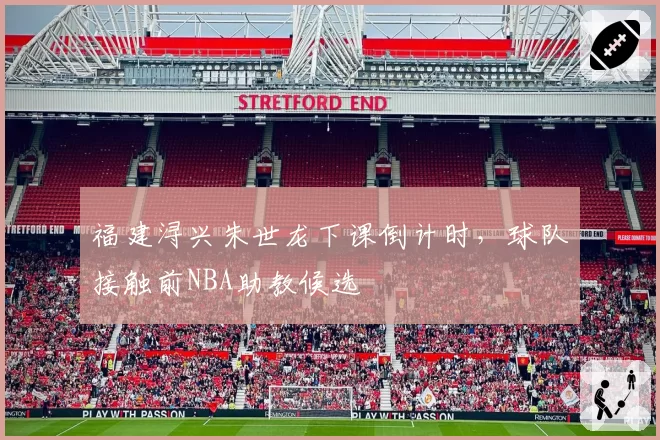 福建浔兴朱世龙下课倒计时，球队接触前NBA助教候选