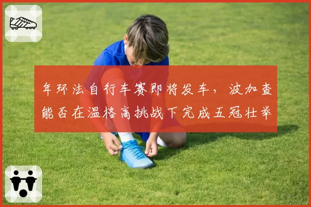 年环法自行车赛即将发车，波加查能否在温格高挑战下完成五冠壮举？