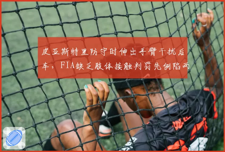 皮亚斯特里防守时伸出手臂干扰后车，FIA缺乏肢体接触判罚先例陷两难