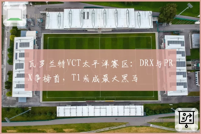 瓦罗兰特VCT太平洋赛区：DRX与PRX争榜首，T1或成最大黑马