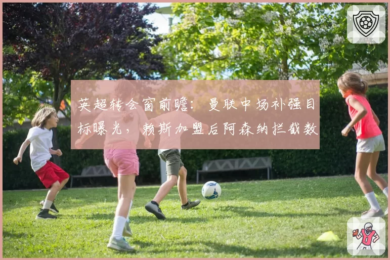 英超转会窗前瞻：曼联中场补强目标曝光，赖斯加盟后阿森纳拦截数据或提升