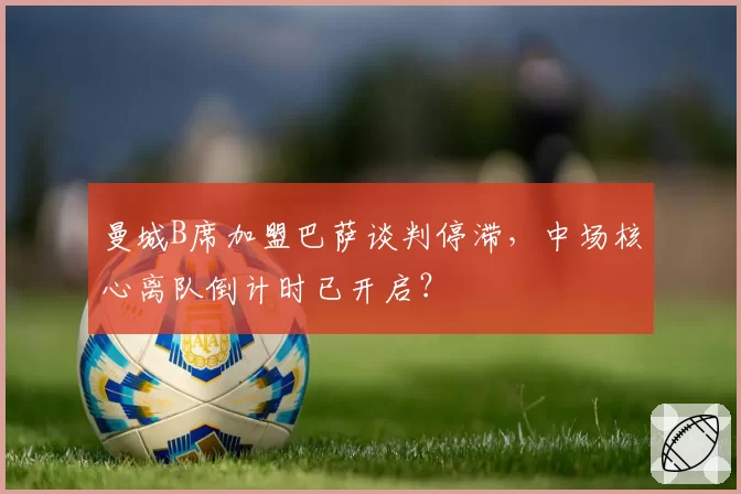 曼城B席加盟巴萨谈判停滞，中场核心离队倒计时已开启？