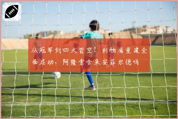 从冠军到四大皆空！利物浦重建全面启动，阿隆索会来安菲尔德吗