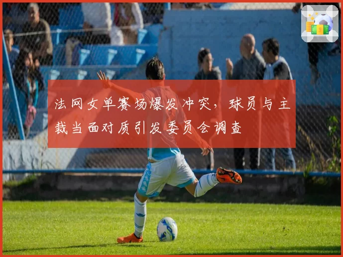 法网女单赛场爆发冲突，球员与主裁当面对质引发委员会调查