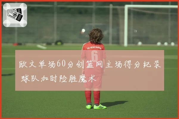 欧文单场60分创篮网主场得分纪录 球队加时险胜魔术