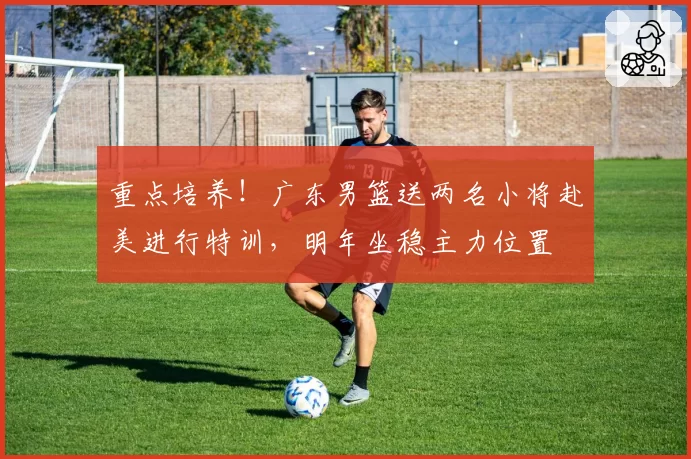 重点培养!广东男篮送两名小将赴美进行特训,明年坐稳主力位置