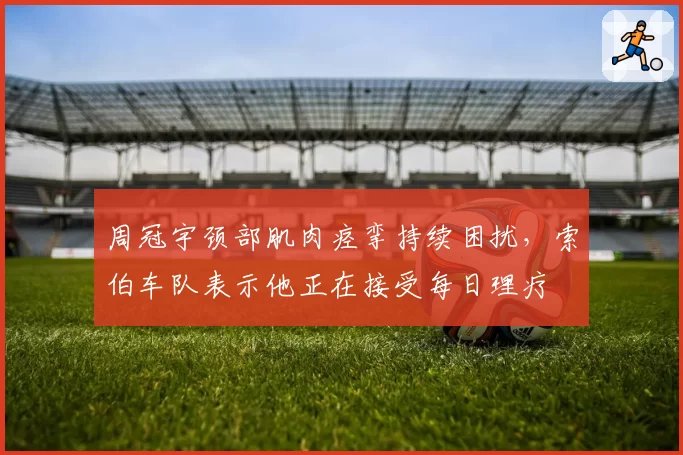 周冠宇颈部肌肉痉挛持续困扰,索伯车队表示他正在接受每日理疗
