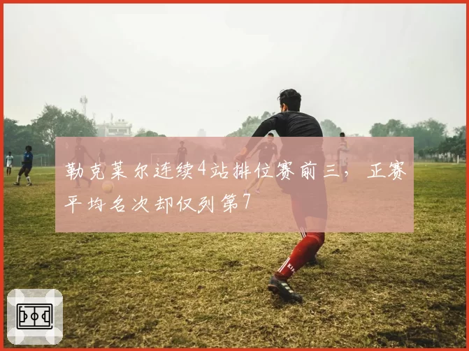 勒克莱尔连续4站排位赛前三,正赛平均名次却仅列第7