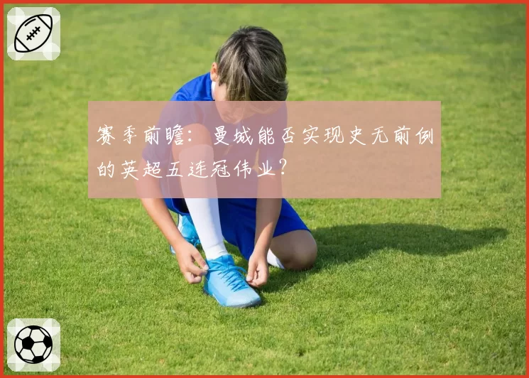 赛季前瞻:曼城能否实现史无前例的英超五连冠伟业?