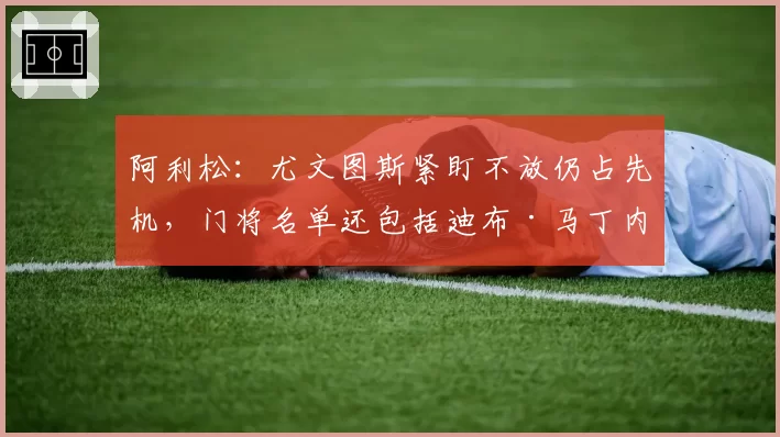 阿利松：尤文图斯紧盯不放仍占先机，门将名单还包括迪布·马丁内斯、迪格雷戈里奥等