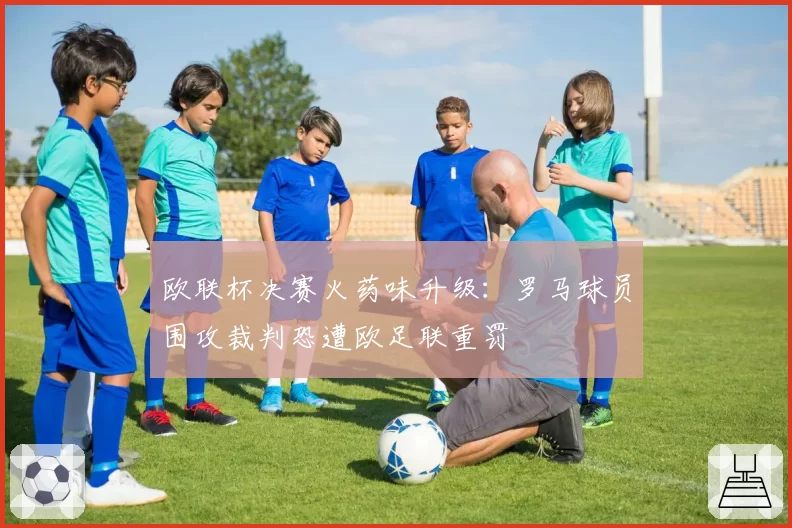 欧联杯决赛火药味升级:罗马球员围攻裁判恐遭欧足联重罚