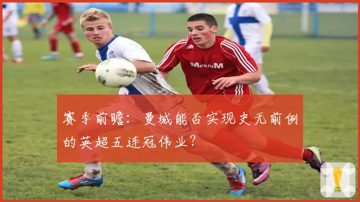 赛季前瞻:曼城能否实现史无前例的英超五连冠伟业?