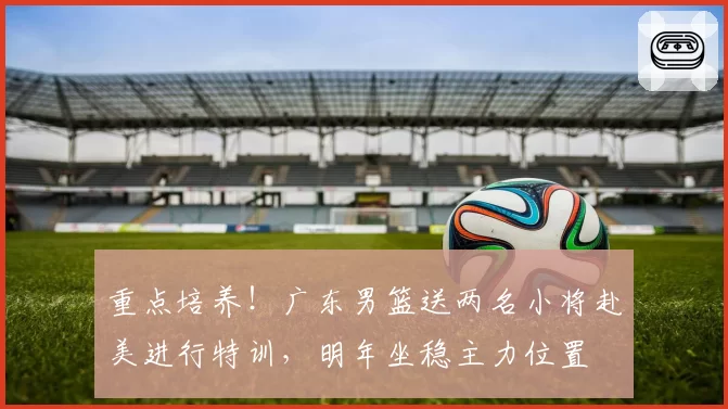 重点培养！广东男篮送两名小将赴美进行特训，明年坐稳主力位置