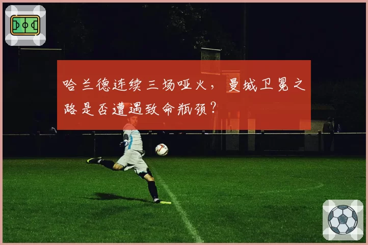 哈兰德连续三场哑火,曼城卫冕之路是否遭遇致命瓶颈?